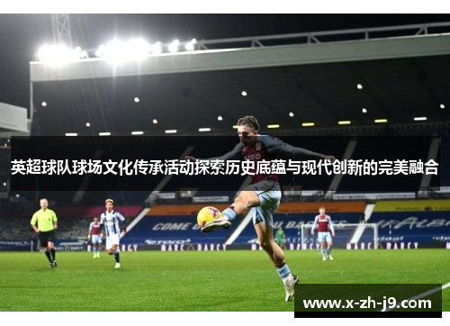 英超球队球场文化传承活动探索历史底蕴与现代创新的完美融合 英超球队球场文化传承活动探索历史底蕴与现代创新的完美融合