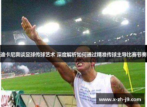 迪卡尼奥谈足球传球艺术 深度解析如何通过精准传球主导比赛节奏
